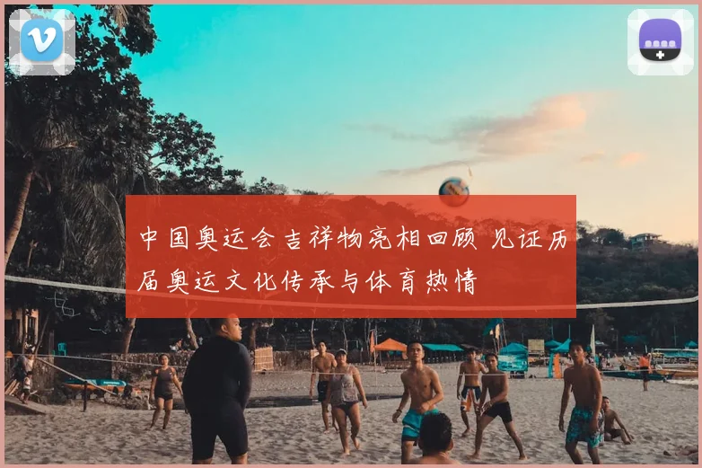 中国奥运会吉祥物亮相回顾 见证历届奥运文化传承与体育热情