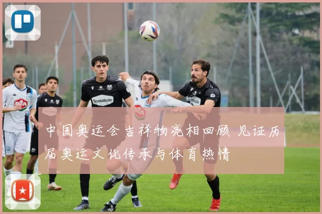 中国奥运会吉祥物亮相回顾 见证历届奥运文化传承与体育热情