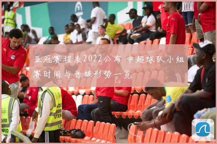 亚冠赛程表2022公布 中超球队小组赛时间与晋级形势一览