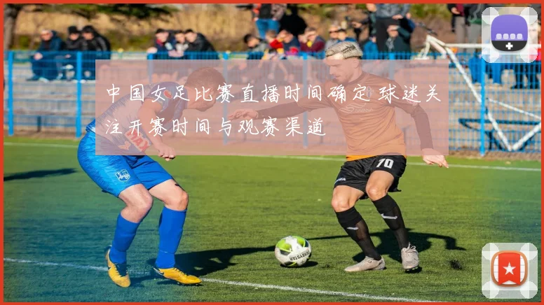 中国女足比赛直播时间确定 球迷关注开赛时间与观赛渠道