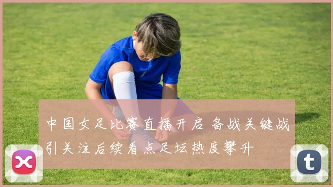 中国女足比赛直播开启 备战关键战引关注后续看点足坛热度攀升