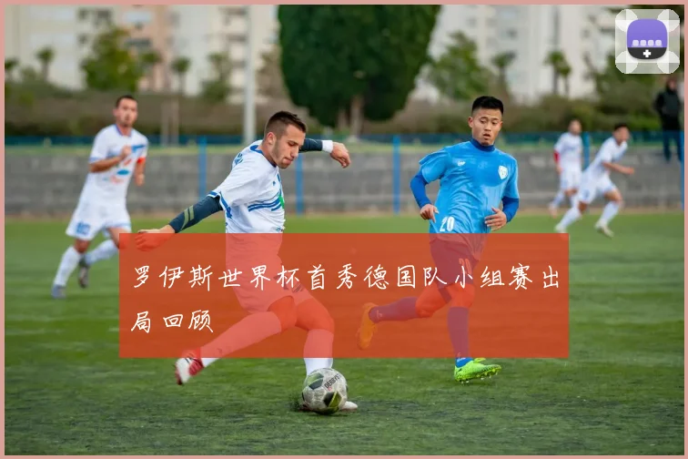 罗伊斯世界杯首秀德国队小组赛出局回顾