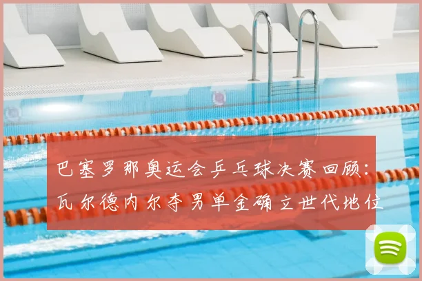巴塞罗那奥运会乒乓球决赛回顾：瓦尔德内尔夺男单金确立世代地位