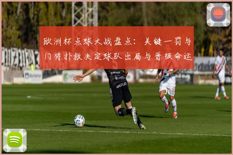 欧洲杯点球大战盘点：关键一罚与门将扑救决定球队出局与晋级命运