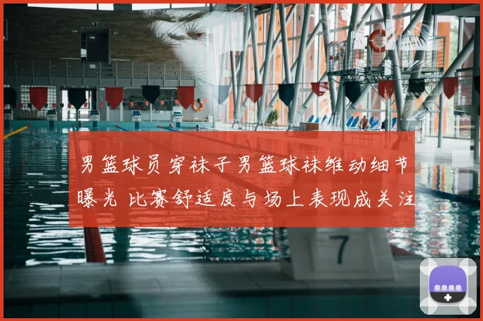 男篮球员穿袜子男篮球袜维动细节曝光 比赛舒适度与场上表现成关注焦点