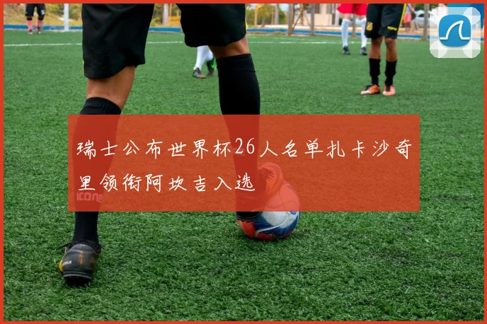 瑞士公布世界杯26人名单扎卡沙奇里领衔阿坎吉入选