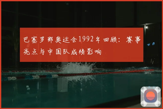 巴塞罗那奥运会1992年回顾：赛事亮点与中国队成绩影响
