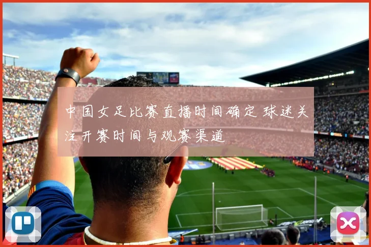 中国女足比赛直播时间确定 球迷关注开赛时间与观赛渠道