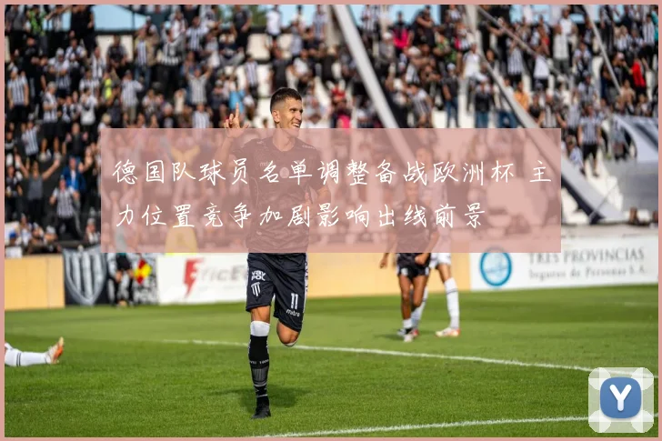 德国队球员名单调整备战欧洲杯 主力位置竞争加剧影响出线前景