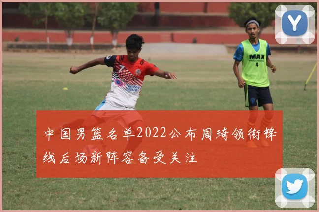 中国男篮名单2022公布周琦领衔锋线后场新阵容备受关注