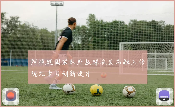 阿根廷国家队新款球衣发布融入传统元素与创新设计