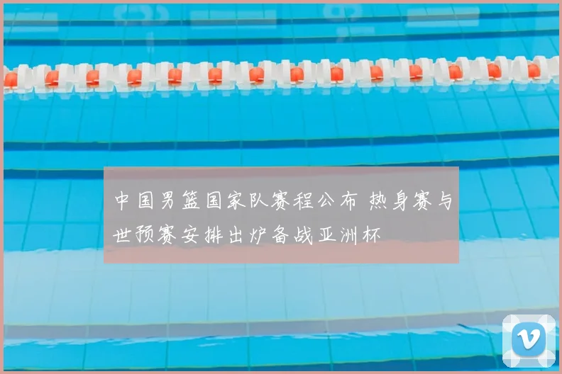 中国男篮国家队赛程公布 热身赛与世预赛安排出炉备战亚洲杯