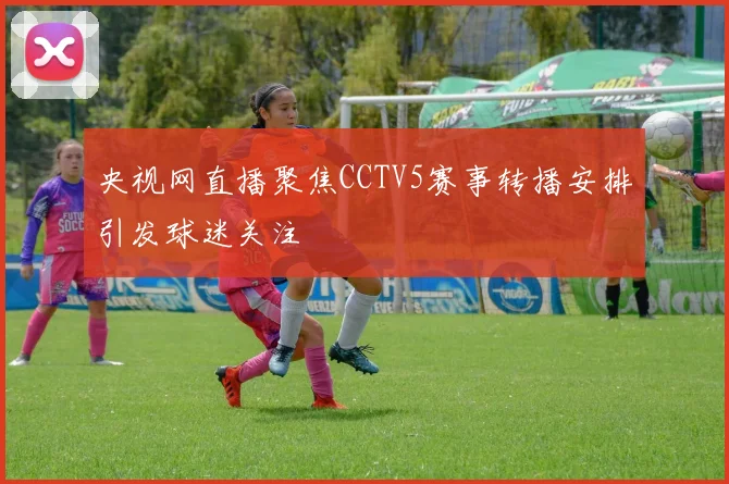 央视网直播聚焦CCTV5赛事转播安排引发球迷关注