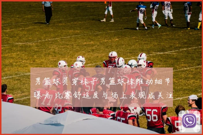 男篮球员穿袜子男篮球袜维动细节曝光 比赛舒适度与场上表现成关注焦点