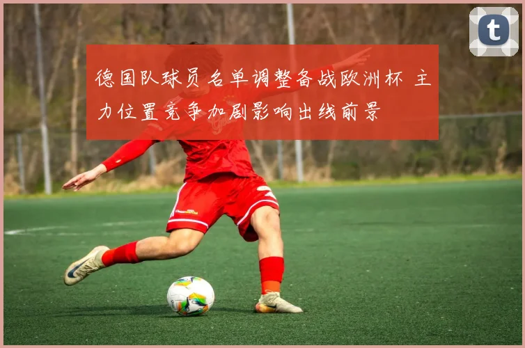 德国队球员名单调整备战欧洲杯 主力位置竞争加剧影响出线前景