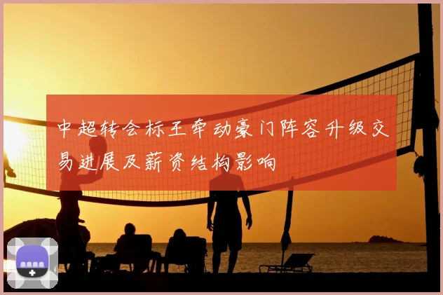 中超转会标王牵动豪门阵容升级交易进展及薪资结构影响