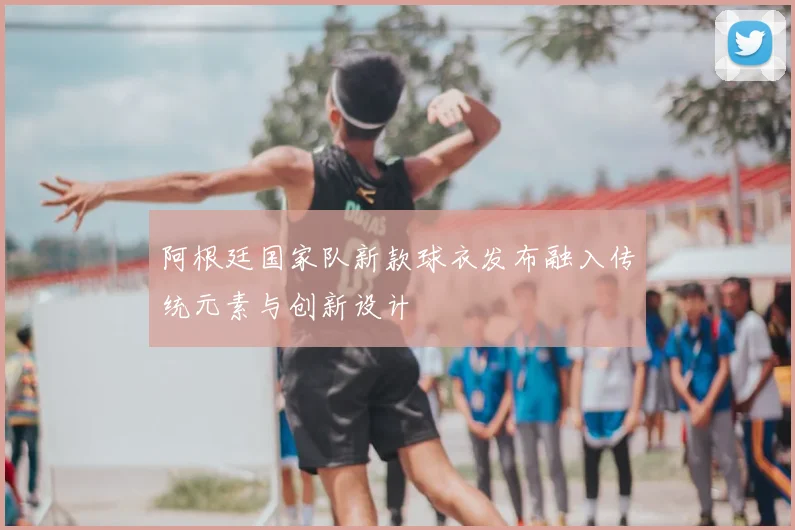 阿根廷国家队新款球衣发布融入传统元素与创新设计