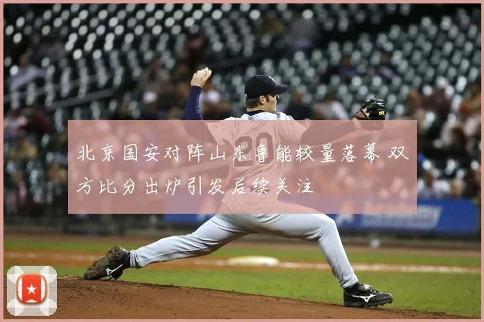 北京国安对阵山东鲁能较量落幕 双方比分出炉引发后续关注