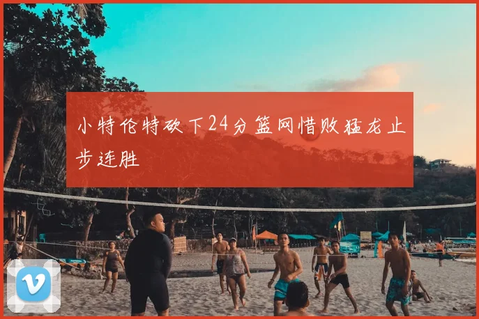 小特伦特砍下24分篮网惜败猛龙止步连胜