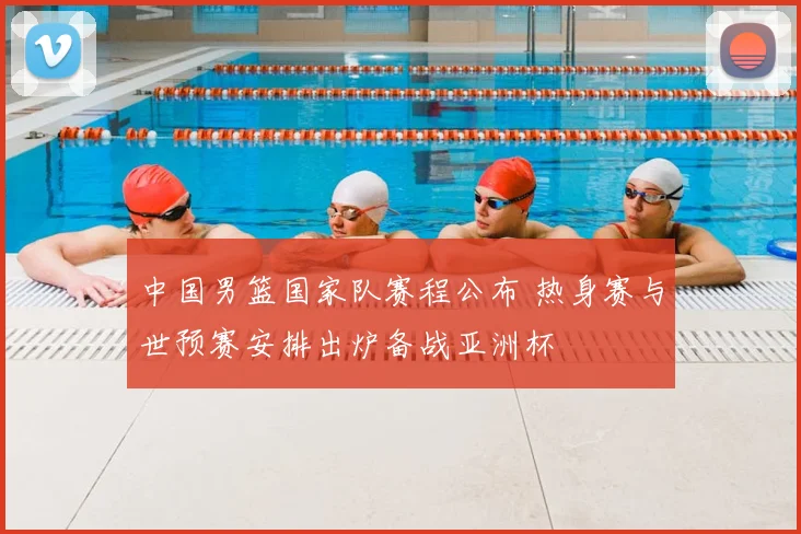 中国男篮国家队赛程公布 热身赛与世预赛安排出炉备战亚洲杯