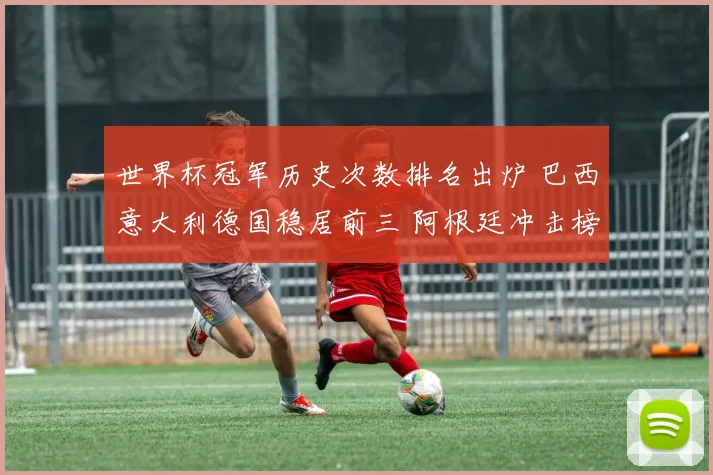 世界杯冠军历史次数排名出炉 巴西意大利德国稳居前三 阿根廷冲击榜首引关注