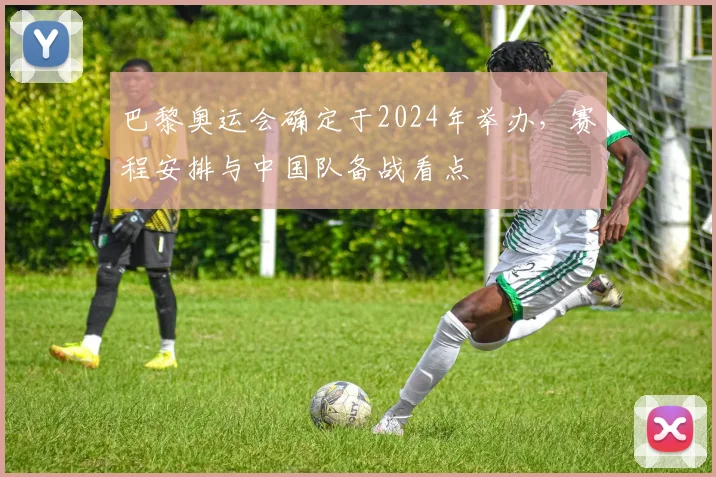 巴黎奥运会确定于2024年举办，赛程安排与中国队备战看点