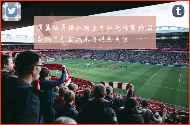 男篮球员排扣裤全开扣亮相赛场 装备细节引发战术与规则关注