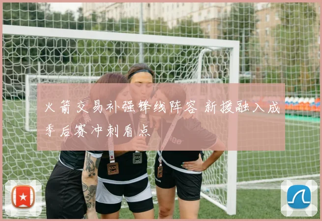 火箭交易补强锋线阵容 新援融入成季后赛冲刺看点