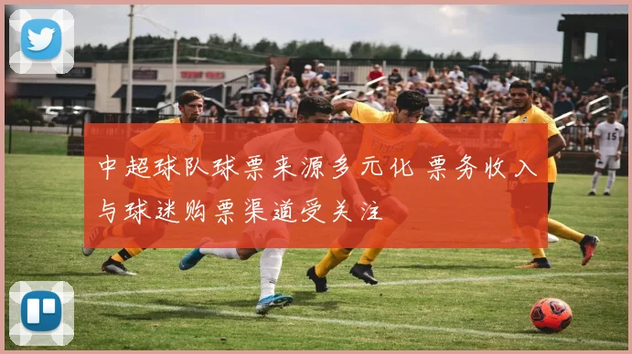 中超球队球票来源多元化 票务收入与球迷购票渠道受关注